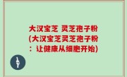 大汉宝芝 灵芝孢子粉(大汉宝芝灵芝孢子粉：让健康从细胞开始)