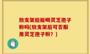 放支架后能喝灵芝孢子粉吗(放支架后可否服用灵芝孢子粉？)