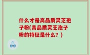 什么才是高品质灵芝孢子粉(高品质灵芝孢子粉的特征是什么？)