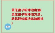 灵芝孢子粉冲泡出油(灵芝孢子粉冲泡方法，助你轻松解决出油困扰)