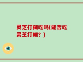 灵芝打糊吃吗(能否吃灵芝打糊？)