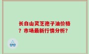 长白山灵芝孢子油价格？市场最新行情分析？