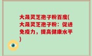大晟灵芝孢子粉百度(大晟灵芝孢子粉：促进免疫力，提高健康水平)