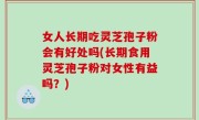 女人长期吃灵芝孢子粉会有好处吗(长期食用灵芝孢子粉对女性有益吗？)