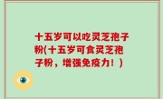 十五岁可以吃灵芝孢子粉(十五岁可食灵芝孢子粉，增强免疫力！)