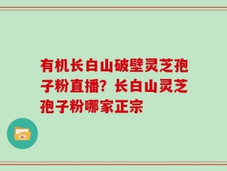 有机长白山破壁灵芝孢子粉直播？长白山灵芝孢子粉哪家正宗