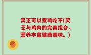灵芝可以煮鸡吃不(灵芝与鸡肉的完美组合，营养丰富健康美味。)
