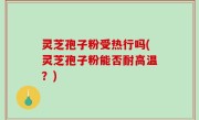 灵芝孢子粉受热行吗(灵芝孢子粉能否耐高温？)