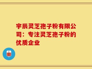 宇辰灵芝孢子粉有限公司：专注灵芝孢子粉的优质企业