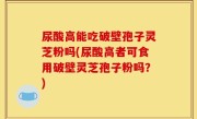尿酸高能吃破壁孢子灵芝粉吗(尿酸高者可食用破壁灵芝孢子粉吗？)