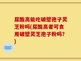 尿酸高能吃破壁孢子灵芝粉吗(尿酸高者可食用破壁灵芝孢子粉吗？)