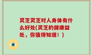 灵芝灵芝对人身体有什么好处(灵芝的健康益处，你值得知道！)