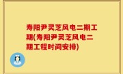 寿阳尹灵芝风电二期工期(寿阳尹灵芝风电二期工程时间安排)