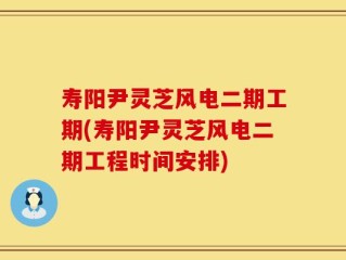寿阳尹灵芝风电二期工期(寿阳尹灵芝风电二期工程时间安排)