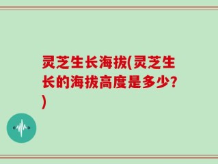 灵芝生长海拔(灵芝生长的海拔高度是多少？)