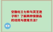 空腹吃三七粉与灵芝孢子粉？了解两种保健品的功效与使用方法？