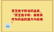 灵芝孢子粉当药品卖_“灵芝孢子粉：探索其作为药品的潜力与应用”