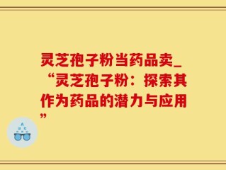 灵芝孢子粉当药品卖_“灵芝孢子粉：探索其作为药品的潜力与应用”