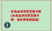 长白山洋洋灵芝孢子粉(长白山洋洋灵芝孢子粉：滋补养生的佳品)