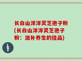 长白山洋洋灵芝孢子粉(长白山洋洋灵芝孢子粉：滋补养生的佳品)