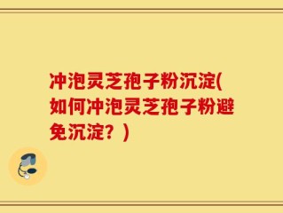 冲泡灵芝孢子粉沉淀(如何冲泡灵芝孢子粉避免沉淀？)