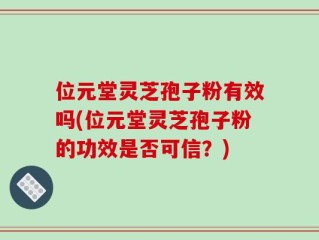 位元堂灵芝孢子粉有效吗(位元堂灵芝孢子粉的功效是否可信？)
