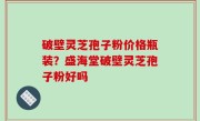 破壁灵芝孢子粉价格瓶装？盛海堂破壁灵芝孢子粉好吗