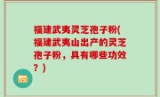 福建武夷灵芝孢子粉(福建武夷山出产的灵芝孢子粉，具有哪些功效？)