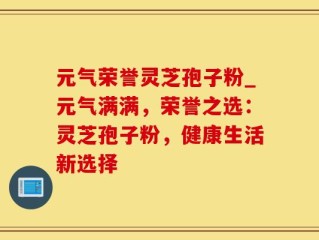 元气荣誉灵芝孢子粉_元气满满，荣誉之选：灵芝孢子粉，健康生活新选择
