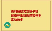 安利破壁灵芝孢子粉 健康养生新选择营养丰富功效多