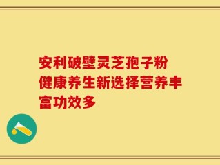 安利破壁灵芝孢子粉 健康养生新选择营养丰富功效多