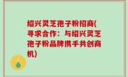 绍兴灵芝孢子粉招商(寻求合作：与绍兴灵芝孢子粉品牌携手共创商机)