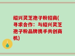 绍兴灵芝孢子粉招商(寻求合作：与绍兴灵芝孢子粉品牌携手共创商机)