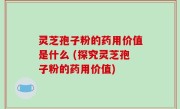 灵芝孢子粉的药用价值是什么 (探究灵芝孢子粉的药用价值)