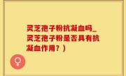 灵芝孢子粉抗凝血吗_灵芝孢子粉是否具有抗凝血作用？)