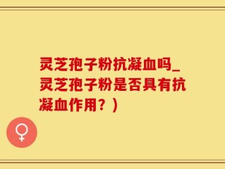 灵芝孢子粉抗凝血吗_灵芝孢子粉是否具有抗凝血作用？)