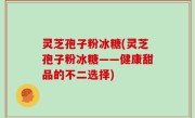 灵芝孢子粉冰糖(灵芝孢子粉冰糖——健康甜品的不二选择)