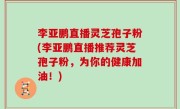 李亚鹏直播灵芝孢子粉(李亚鹏直播推荐灵芝孢子粉，为你的健康加油！)