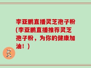 李亚鹏直播灵芝孢子粉(李亚鹏直播推荐灵芝孢子粉，为你的健康加油！)