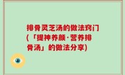 排骨灵芝汤的做法窍门(「提神养颜·营养排骨汤」的做法分享)