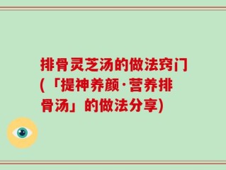 排骨灵芝汤的做法窍门(「提神养颜·营养排骨汤」的做法分享)