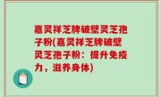 嘉灵祥芝牌破壁灵芝孢子粉(嘉灵祥芝牌破壁灵芝孢子粉：提升免疫力，滋养身体)
