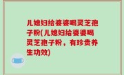 儿媳妇给婆婆喝灵芝孢子粉(儿媳妇给婆婆喝灵芝孢子粉，有珍贵养生功效)