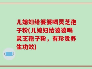儿媳妇给婆婆喝灵芝孢子粉(儿媳妇给婆婆喝灵芝孢子粉，有珍贵养生功效)