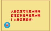 人参灵芝可以熬水喝吗百度百科能不能熬水喝？人参灵芝解析)