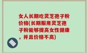 女人长期吃灵芝孢子粉价格(长期服用灵芝孢子粉能够提高女性健康，并且价格不高)
