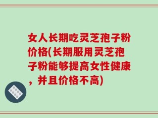 女人长期吃灵芝孢子粉价格(长期服用灵芝孢子粉能够提高女性健康，并且价格不高)