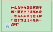 什么食物代替灵芝孢子粉？灵芝孢子油那么贵，怎么不买灵芝孢子粉？这个性价比不是高一点吗？