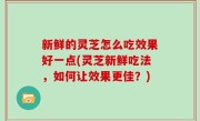 新鲜的灵芝怎么吃效果好一点(灵芝新鲜吃法，如何让效果更佳？)