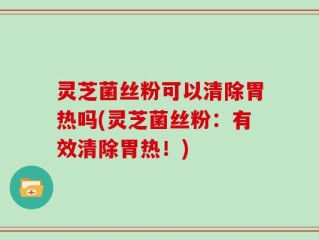 灵芝菌丝粉可以清除胃热吗(灵芝菌丝粉：有效清除胃热！)